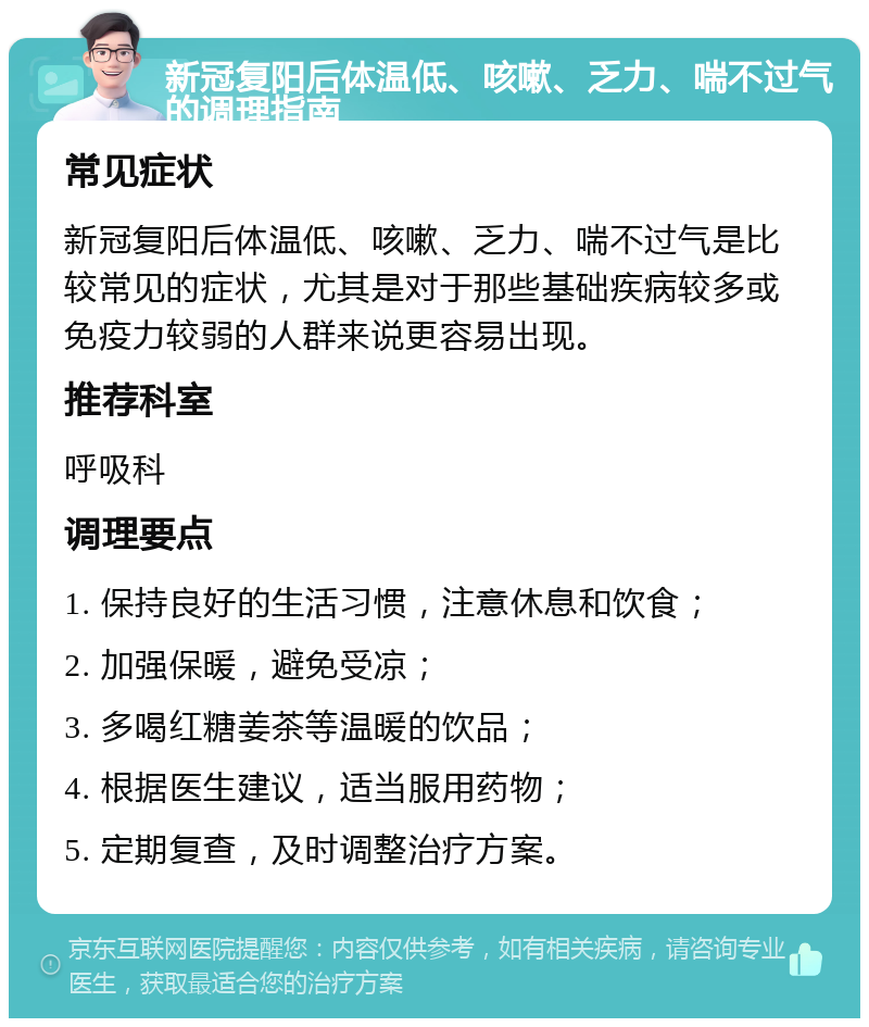 新冠复阳后体温低、咳嗽、乏力、喘不过气的调理指南 常见症状 新冠复阳后体温低、咳嗽、乏力、喘不过气是比较常见的症状，尤其是对于那些基础疾病较多或免疫力较弱的人群来说更容易出现。 推荐科室 呼吸科 调理要点 1. 保持良好的生活习惯，注意休息和饮食； 2. 加强保暖，避免受凉； 3. 多喝红糖姜茶等温暖的饮品； 4. 根据医生建议，适当服用药物； 5. 定期复查，及时调整治疗方案。