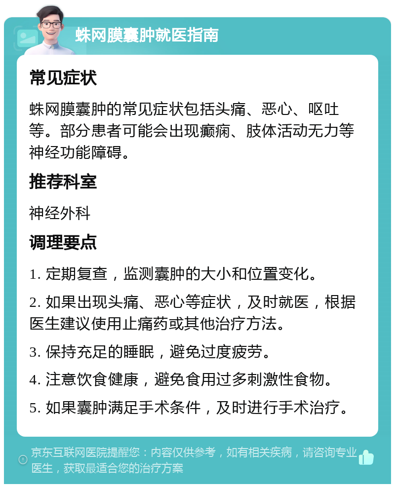 蛛网膜囊肿就医指南 常见症状 蛛网膜囊肿的常见症状包括头痛、恶心、呕吐等。部分患者可能会出现癫痫、肢体活动无力等神经功能障碍。 推荐科室 神经外科 调理要点 1. 定期复查，监测囊肿的大小和位置变化。 2. 如果出现头痛、恶心等症状，及时就医，根据医生建议使用止痛药或其他治疗方法。 3. 保持充足的睡眠，避免过度疲劳。 4. 注意饮食健康，避免食用过多刺激性食物。 5. 如果囊肿满足手术条件，及时进行手术治疗。