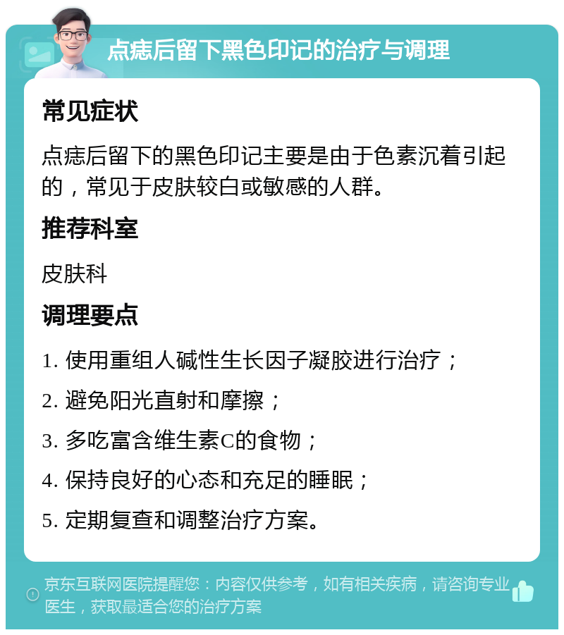 点痣后留下黑色印记的治疗与调理 常见症状 点痣后留下的黑色印记主要是由于色素沉着引起的，常见于皮肤较白或敏感的人群。 推荐科室 皮肤科 调理要点 1. 使用重组人碱性生长因子凝胶进行治疗； 2. 避免阳光直射和摩擦； 3. 多吃富含维生素C的食物； 4. 保持良好的心态和充足的睡眠； 5. 定期复查和调整治疗方案。