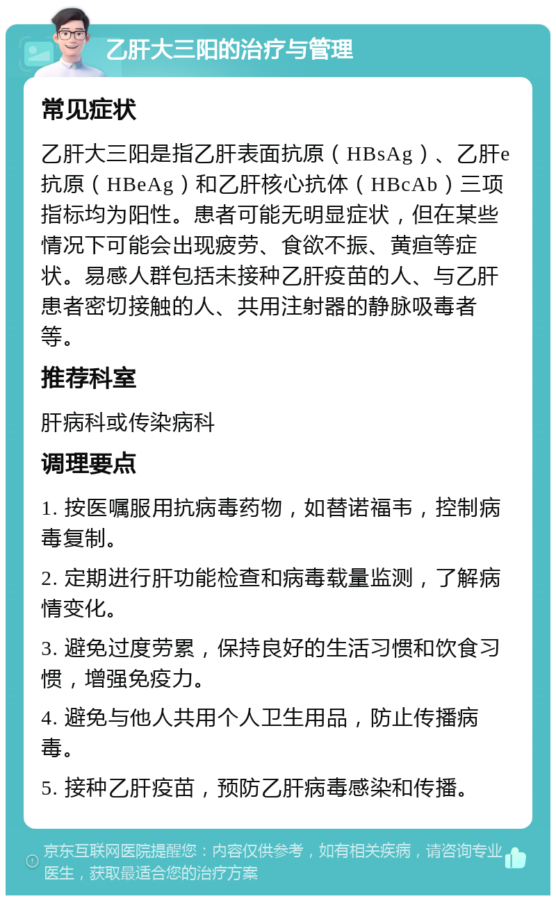 乙肝大三阳的治疗与管理 常见症状 乙肝大三阳是指乙肝表面抗原（HBsAg）、乙肝e抗原（HBeAg）和乙肝核心抗体（HBcAb）三项指标均为阳性。患者可能无明显症状，但在某些情况下可能会出现疲劳、食欲不振、黄疸等症状。易感人群包括未接种乙肝疫苗的人、与乙肝患者密切接触的人、共用注射器的静脉吸毒者等。 推荐科室 肝病科或传染病科 调理要点 1. 按医嘱服用抗病毒药物，如替诺福韦，控制病毒复制。 2. 定期进行肝功能检查和病毒载量监测，了解病情变化。 3. 避免过度劳累，保持良好的生活习惯和饮食习惯，增强免疫力。 4. 避免与他人共用个人卫生用品，防止传播病毒。 5. 接种乙肝疫苗，预防乙肝病毒感染和传播。