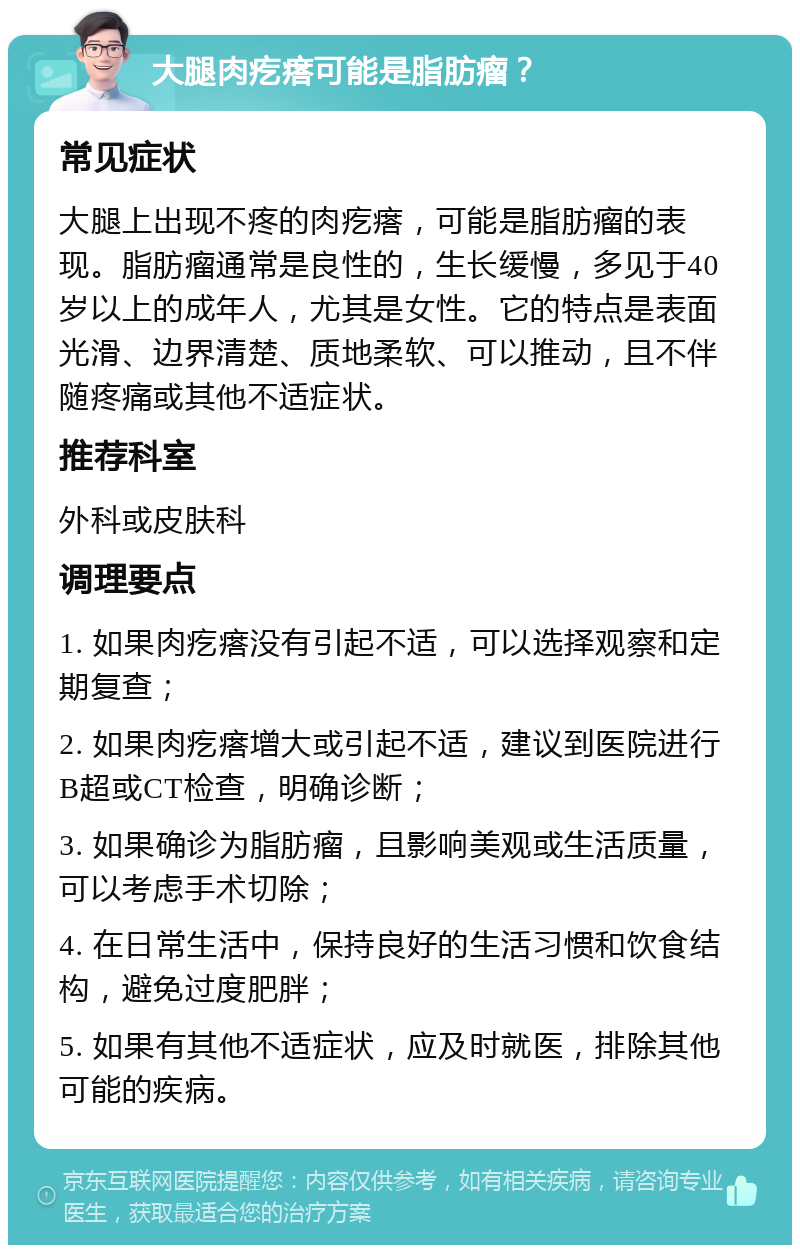 大腿肉疙瘩可能是脂肪瘤？ 常见症状 大腿上出现不疼的肉疙瘩，可能是脂肪瘤的表现。脂肪瘤通常是良性的，生长缓慢，多见于40岁以上的成年人，尤其是女性。它的特点是表面光滑、边界清楚、质地柔软、可以推动，且不伴随疼痛或其他不适症状。 推荐科室 外科或皮肤科 调理要点 1. 如果肉疙瘩没有引起不适，可以选择观察和定期复查； 2. 如果肉疙瘩增大或引起不适，建议到医院进行B超或CT检查，明确诊断； 3. 如果确诊为脂肪瘤，且影响美观或生活质量，可以考虑手术切除； 4. 在日常生活中，保持良好的生活习惯和饮食结构，避免过度肥胖； 5. 如果有其他不适症状，应及时就医，排除其他可能的疾病。