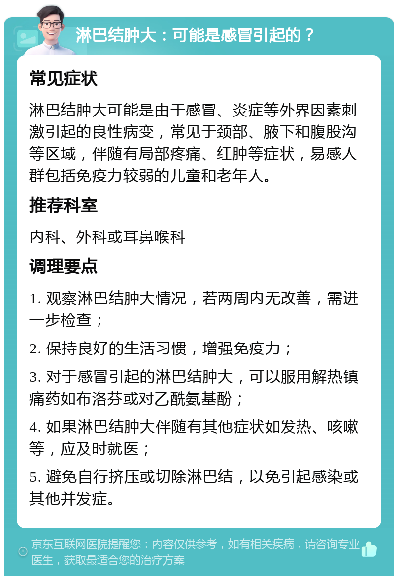 淋巴结肿大：可能是感冒引起的？ 常见症状 淋巴结肿大可能是由于感冒、炎症等外界因素刺激引起的良性病变，常见于颈部、腋下和腹股沟等区域，伴随有局部疼痛、红肿等症状，易感人群包括免疫力较弱的儿童和老年人。 推荐科室 内科、外科或耳鼻喉科 调理要点 1. 观察淋巴结肿大情况，若两周内无改善，需进一步检查； 2. 保持良好的生活习惯，增强免疫力； 3. 对于感冒引起的淋巴结肿大，可以服用解热镇痛药如布洛芬或对乙酰氨基酚； 4. 如果淋巴结肿大伴随有其他症状如发热、咳嗽等，应及时就医； 5. 避免自行挤压或切除淋巴结，以免引起感染或其他并发症。