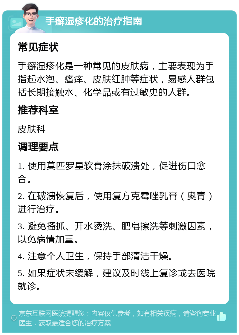 手癣湿疹化的治疗指南 常见症状 手癣湿疹化是一种常见的皮肤病，主要表现为手指起水泡、瘙痒、皮肤红肿等症状，易感人群包括长期接触水、化学品或有过敏史的人群。 推荐科室 皮肤科 调理要点 1. 使用莫匹罗星软膏涂抹破溃处，促进伤口愈合。 2. 在破溃恢复后，使用复方克霉唑乳膏（奥青）进行治疗。 3. 避免搔抓、开水烫洗、肥皂擦洗等刺激因素，以免病情加重。 4. 注意个人卫生，保持手部清洁干燥。 5. 如果症状未缓解，建议及时线上复诊或去医院就诊。