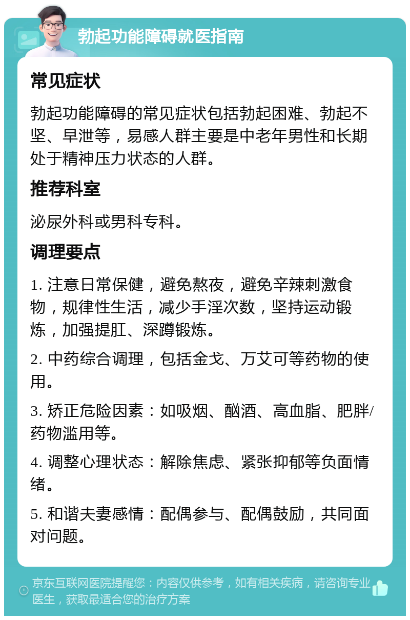 勃起功能障碍就医指南 常见症状 勃起功能障碍的常见症状包括勃起困难、勃起不坚、早泄等，易感人群主要是中老年男性和长期处于精神压力状态的人群。 推荐科室 泌尿外科或男科专科。 调理要点 1. 注意日常保健，避免熬夜，避免辛辣刺激食物，规律性生活，减少手淫次数，坚持运动锻炼，加强提肛、深蹲锻炼。 2. 中药综合调理，包括金戈、万艾可等药物的使用。 3. 矫正危险因素：如吸烟、酗酒、高血脂、肥胖/药物滥用等。 4. 调整心理状态：解除焦虑、紧张抑郁等负面情绪。 5. 和谐夫妻感情：配偶参与、配偶鼓励，共同面对问题。