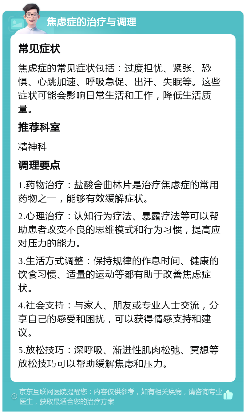 焦虑症的治疗与调理 常见症状 焦虑症的常见症状包括：过度担忧、紧张、恐惧、心跳加速、呼吸急促、出汗、失眠等。这些症状可能会影响日常生活和工作，降低生活质量。 推荐科室 精神科 调理要点 1.药物治疗：盐酸舍曲林片是治疗焦虑症的常用药物之一，能够有效缓解症状。 2.心理治疗：认知行为疗法、暴露疗法等可以帮助患者改变不良的思维模式和行为习惯，提高应对压力的能力。 3.生活方式调整：保持规律的作息时间、健康的饮食习惯、适量的运动等都有助于改善焦虑症状。 4.社会支持：与家人、朋友或专业人士交流，分享自己的感受和困扰，可以获得情感支持和建议。 5.放松技巧：深呼吸、渐进性肌肉松弛、冥想等放松技巧可以帮助缓解焦虑和压力。