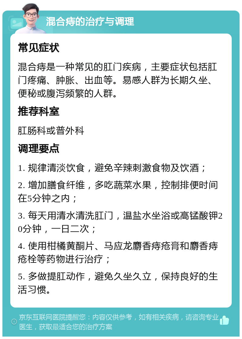 混合痔的治疗与调理 常见症状 混合痔是一种常见的肛门疾病，主要症状包括肛门疼痛、肿胀、出血等。易感人群为长期久坐、便秘或腹泻频繁的人群。 推荐科室 肛肠科或普外科 调理要点 1. 规律清淡饮食，避免辛辣刺激食物及饮酒； 2. 增加膳食纤维，多吃蔬菜水果，控制排便时间在5分钟之内； 3. 每天用清水清洗肛门，温盐水坐浴或高锰酸钾20分钟，一日二次； 4. 使用柑橘黄酮片、马应龙麝香痔疮膏和麝香痔疮栓等药物进行治疗； 5. 多做提肛动作，避免久坐久立，保持良好的生活习惯。