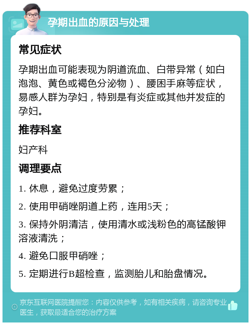 孕期出血的原因与处理 常见症状 孕期出血可能表现为阴道流血、白带异常（如白泡泡、黄色或褐色分泌物）、腰困手麻等症状，易感人群为孕妇，特别是有炎症或其他并发症的孕妇。 推荐科室 妇产科 调理要点 1. 休息，避免过度劳累； 2. 使用甲硝唑阴道上药，连用5天； 3. 保持外阴清洁，使用清水或浅粉色的高锰酸钾溶液清洗； 4. 避免口服甲硝唑； 5. 定期进行B超检查，监测胎儿和胎盘情况。