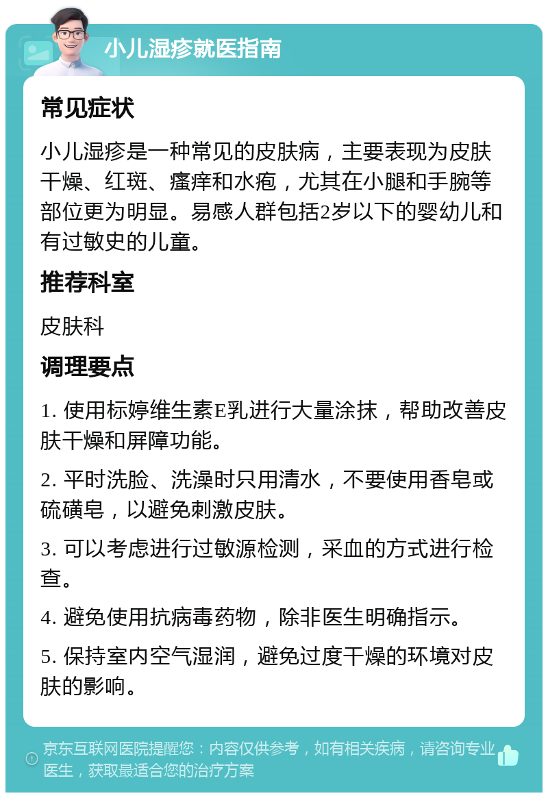 小儿湿疹就医指南 常见症状 小儿湿疹是一种常见的皮肤病，主要表现为皮肤干燥、红斑、瘙痒和水疱，尤其在小腿和手腕等部位更为明显。易感人群包括2岁以下的婴幼儿和有过敏史的儿童。 推荐科室 皮肤科 调理要点 1. 使用标婷维生素E乳进行大量涂抹，帮助改善皮肤干燥和屏障功能。 2. 平时洗脸、洗澡时只用清水，不要使用香皂或硫磺皂，以避免刺激皮肤。 3. 可以考虑进行过敏源检测，采血的方式进行检查。 4. 避免使用抗病毒药物，除非医生明确指示。 5. 保持室内空气湿润，避免过度干燥的环境对皮肤的影响。