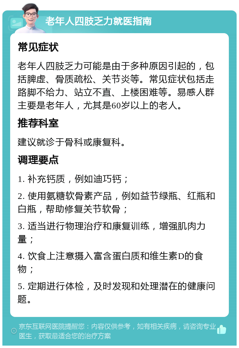 老年人四肢乏力就医指南 常见症状 老年人四肢乏力可能是由于多种原因引起的，包括脾虚、骨质疏松、关节炎等。常见症状包括走路脚不给力、站立不直、上楼困难等。易感人群主要是老年人，尤其是60岁以上的老人。 推荐科室 建议就诊于骨科或康复科。 调理要点 1. 补充钙质，例如迪巧钙； 2. 使用氨糖软骨素产品，例如益节绿瓶、红瓶和白瓶，帮助修复关节软骨； 3. 适当进行物理治疗和康复训练，增强肌肉力量； 4. 饮食上注意摄入富含蛋白质和维生素D的食物； 5. 定期进行体检，及时发现和处理潜在的健康问题。