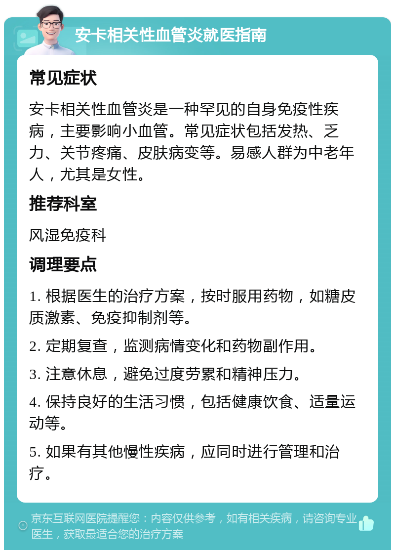 安卡相关性血管炎就医指南 常见症状 安卡相关性血管炎是一种罕见的自身免疫性疾病，主要影响小血管。常见症状包括发热、乏力、关节疼痛、皮肤病变等。易感人群为中老年人，尤其是女性。 推荐科室 风湿免疫科 调理要点 1. 根据医生的治疗方案，按时服用药物，如糖皮质激素、免疫抑制剂等。 2. 定期复查，监测病情变化和药物副作用。 3. 注意休息，避免过度劳累和精神压力。 4. 保持良好的生活习惯，包括健康饮食、适量运动等。 5. 如果有其他慢性疾病，应同时进行管理和治疗。