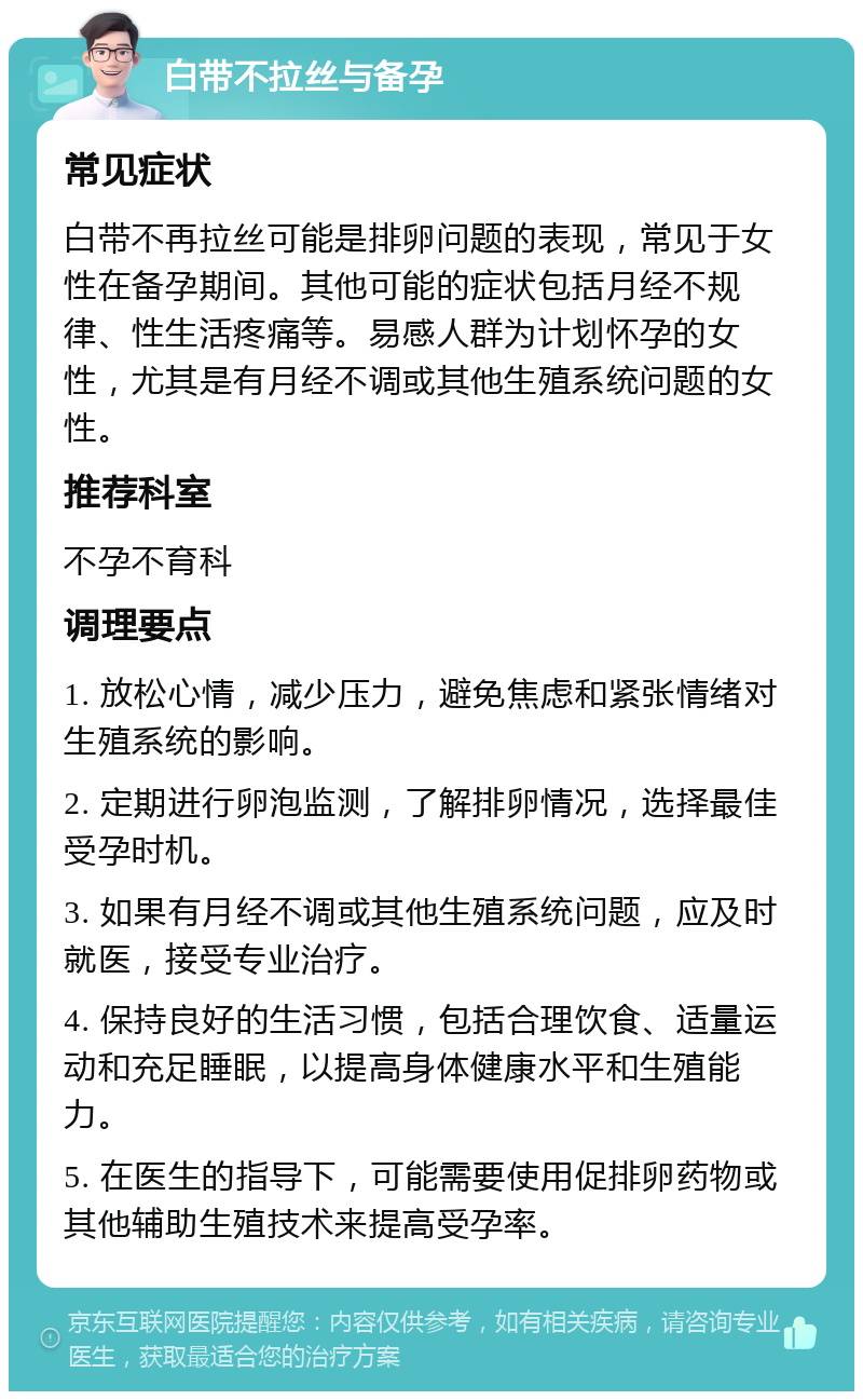 白带不拉丝与备孕 常见症状 白带不再拉丝可能是排卵问题的表现，常见于女性在备孕期间。其他可能的症状包括月经不规律、性生活疼痛等。易感人群为计划怀孕的女性，尤其是有月经不调或其他生殖系统问题的女性。 推荐科室 不孕不育科 调理要点 1. 放松心情，减少压力，避免焦虑和紧张情绪对生殖系统的影响。 2. 定期进行卵泡监测，了解排卵情况，选择最佳受孕时机。 3. 如果有月经不调或其他生殖系统问题，应及时就医，接受专业治疗。 4. 保持良好的生活习惯，包括合理饮食、适量运动和充足睡眠，以提高身体健康水平和生殖能力。 5. 在医生的指导下，可能需要使用促排卵药物或其他辅助生殖技术来提高受孕率。