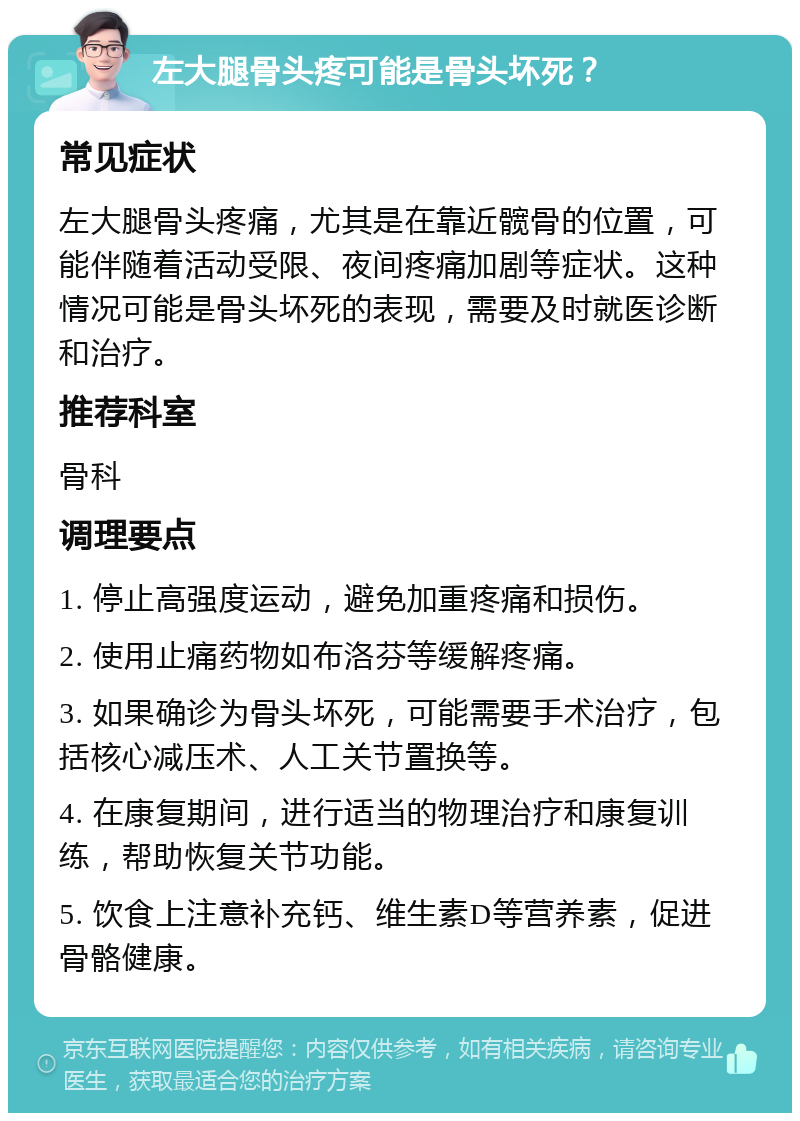 左大腿骨头疼可能是骨头坏死？ 常见症状 左大腿骨头疼痛，尤其是在靠近髋骨的位置，可能伴随着活动受限、夜间疼痛加剧等症状。这种情况可能是骨头坏死的表现，需要及时就医诊断和治疗。 推荐科室 骨科 调理要点 1. 停止高强度运动，避免加重疼痛和损伤。 2. 使用止痛药物如布洛芬等缓解疼痛。 3. 如果确诊为骨头坏死，可能需要手术治疗，包括核心减压术、人工关节置换等。 4. 在康复期间，进行适当的物理治疗和康复训练，帮助恢复关节功能。 5. 饮食上注意补充钙、维生素D等营养素，促进骨骼健康。