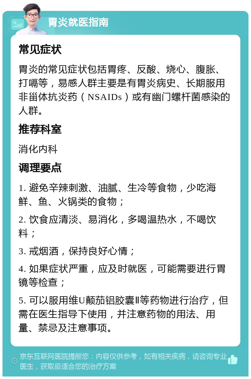 胃炎就医指南 常见症状 胃炎的常见症状包括胃疼、反酸、烧心、腹胀、打嗝等，易感人群主要是有胃炎病史、长期服用非甾体抗炎药（NSAIDs）或有幽门螺杆菌感染的人群。 推荐科室 消化内科 调理要点 1. 避免辛辣刺激、油腻、生冷等食物，少吃海鲜、鱼、火锅类的食物； 2. 饮食应清淡、易消化，多喝温热水，不喝饮料； 3. 戒烟酒，保持良好心情； 4. 如果症状严重，应及时就医，可能需要进行胃镜等检查； 5. 可以服用维U颠茄铝胶囊Ⅱ等药物进行治疗，但需在医生指导下使用，并注意药物的用法、用量、禁忌及注意事项。