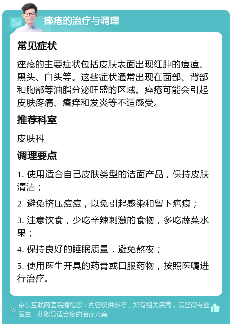 痤疮的治疗与调理 常见症状 痤疮的主要症状包括皮肤表面出现红肿的痘痘、黑头、白头等。这些症状通常出现在面部、背部和胸部等油脂分泌旺盛的区域。痤疮可能会引起皮肤疼痛、瘙痒和发炎等不适感受。 推荐科室 皮肤科 调理要点 1. 使用适合自己皮肤类型的洁面产品，保持皮肤清洁； 2. 避免挤压痘痘，以免引起感染和留下疤痕； 3. 注意饮食，少吃辛辣刺激的食物，多吃蔬菜水果； 4. 保持良好的睡眠质量，避免熬夜； 5. 使用医生开具的药膏或口服药物，按照医嘱进行治疗。