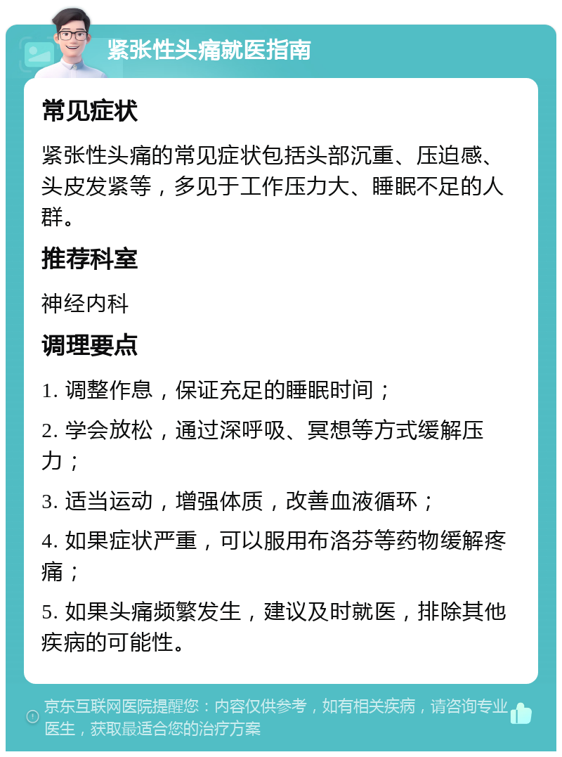 紧张性头痛就医指南 常见症状 紧张性头痛的常见症状包括头部沉重、压迫感、头皮发紧等，多见于工作压力大、睡眠不足的人群。 推荐科室 神经内科 调理要点 1. 调整作息，保证充足的睡眠时间； 2. 学会放松，通过深呼吸、冥想等方式缓解压力； 3. 适当运动，增强体质，改善血液循环； 4. 如果症状严重，可以服用布洛芬等药物缓解疼痛； 5. 如果头痛频繁发生，建议及时就医，排除其他疾病的可能性。