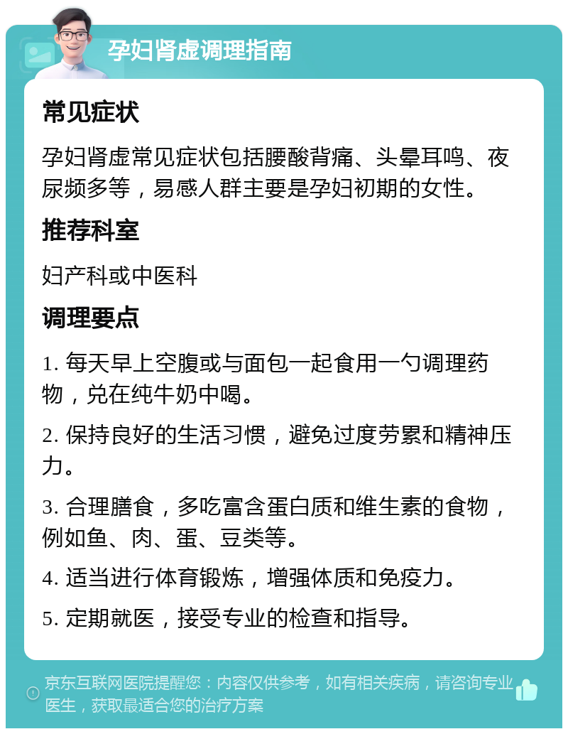 孕妇肾虚调理指南 常见症状 孕妇肾虚常见症状包括腰酸背痛、头晕耳鸣、夜尿频多等，易感人群主要是孕妇初期的女性。 推荐科室 妇产科或中医科 调理要点 1. 每天早上空腹或与面包一起食用一勺调理药物，兑在纯牛奶中喝。 2. 保持良好的生活习惯，避免过度劳累和精神压力。 3. 合理膳食，多吃富含蛋白质和维生素的食物，例如鱼、肉、蛋、豆类等。 4. 适当进行体育锻炼，增强体质和免疫力。 5. 定期就医，接受专业的检查和指导。