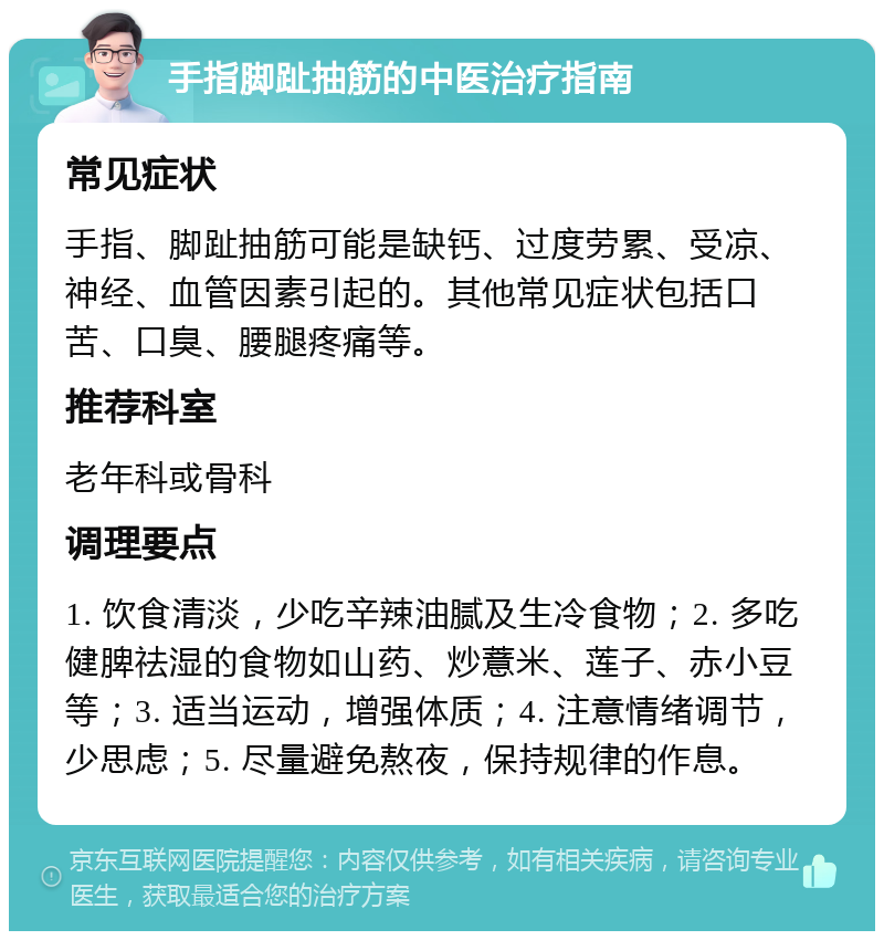 手指脚趾抽筋的中医治疗指南 常见症状 手指、脚趾抽筋可能是缺钙、过度劳累、受凉、神经、血管因素引起的。其他常见症状包括口苦、口臭、腰腿疼痛等。 推荐科室 老年科或骨科 调理要点 1. 饮食清淡，少吃辛辣油腻及生冷食物；2. 多吃健脾祛湿的食物如山药、炒薏米、莲子、赤小豆等；3. 适当运动，增强体质；4. 注意情绪调节，少思虑；5. 尽量避免熬夜，保持规律的作息。