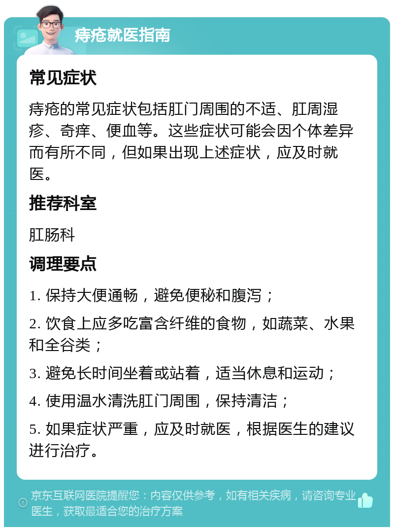 痔疮就医指南 常见症状 痔疮的常见症状包括肛门周围的不适、肛周湿疹、奇痒、便血等。这些症状可能会因个体差异而有所不同，但如果出现上述症状，应及时就医。 推荐科室 肛肠科 调理要点 1. 保持大便通畅，避免便秘和腹泻； 2. 饮食上应多吃富含纤维的食物，如蔬菜、水果和全谷类； 3. 避免长时间坐着或站着，适当休息和运动； 4. 使用温水清洗肛门周围，保持清洁； 5. 如果症状严重，应及时就医，根据医生的建议进行治疗。