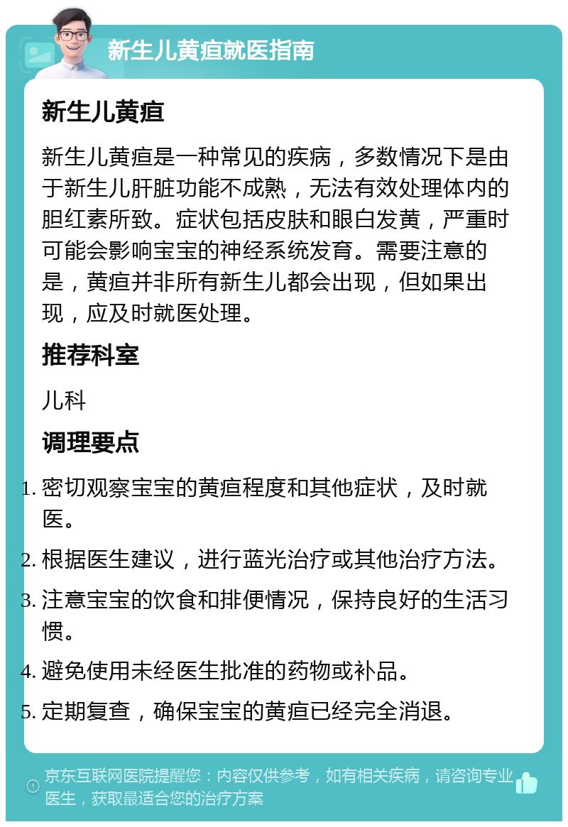 新生儿黄疸就医指南 新生儿黄疸 新生儿黄疸是一种常见的疾病，多数情况下是由于新生儿肝脏功能不成熟，无法有效处理体内的胆红素所致。症状包括皮肤和眼白发黄，严重时可能会影响宝宝的神经系统发育。需要注意的是，黄疸并非所有新生儿都会出现，但如果出现，应及时就医处理。 推荐科室 儿科 调理要点 密切观察宝宝的黄疸程度和其他症状，及时就医。 根据医生建议，进行蓝光治疗或其他治疗方法。 注意宝宝的饮食和排便情况，保持良好的生活习惯。 避免使用未经医生批准的药物或补品。 定期复查，确保宝宝的黄疸已经完全消退。