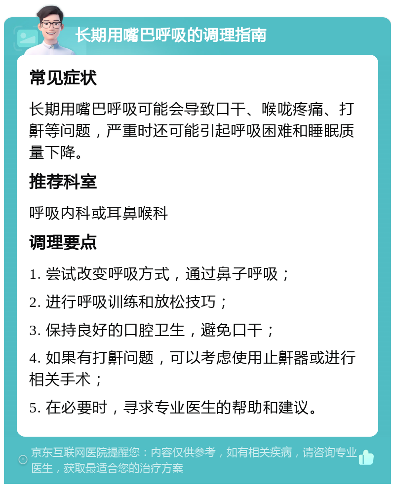 长期用嘴巴呼吸的调理指南 常见症状 长期用嘴巴呼吸可能会导致口干、喉咙疼痛、打鼾等问题，严重时还可能引起呼吸困难和睡眠质量下降。 推荐科室 呼吸内科或耳鼻喉科 调理要点 1. 尝试改变呼吸方式，通过鼻子呼吸； 2. 进行呼吸训练和放松技巧； 3. 保持良好的口腔卫生，避免口干； 4. 如果有打鼾问题，可以考虑使用止鼾器或进行相关手术； 5. 在必要时，寻求专业医生的帮助和建议。