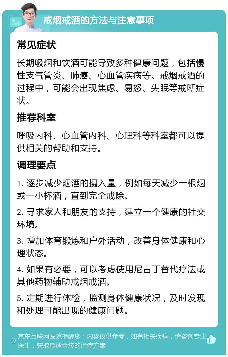 戒烟戒酒的方法与注意事项 常见症状 长期吸烟和饮酒可能导致多种健康问题，包括慢性支气管炎、肺癌、心血管疾病等。戒烟戒酒的过程中，可能会出现焦虑、易怒、失眠等戒断症状。 推荐科室 呼吸内科、心血管内科、心理科等科室都可以提供相关的帮助和支持。 调理要点 1. 逐步减少烟酒的摄入量，例如每天减少一根烟或一小杯酒，直到完全戒除。 2. 寻求家人和朋友的支持，建立一个健康的社交环境。 3. 增加体育锻炼和户外活动，改善身体健康和心理状态。 4. 如果有必要，可以考虑使用尼古丁替代疗法或其他药物辅助戒烟戒酒。 5. 定期进行体检，监测身体健康状况，及时发现和处理可能出现的健康问题。