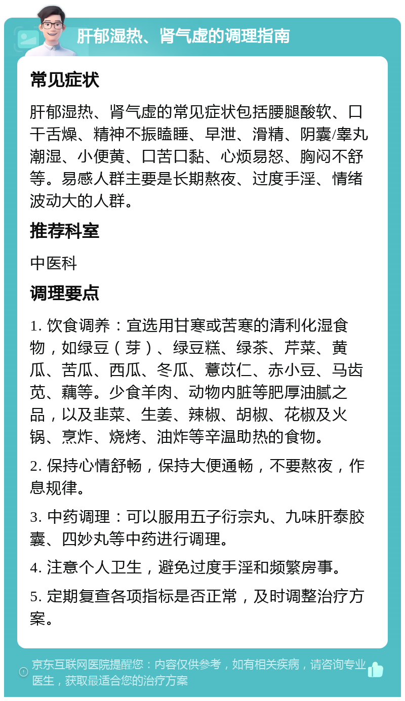 肝郁湿热、肾气虚的调理指南 常见症状 肝郁湿热、肾气虚的常见症状包括腰腿酸软、口干舌燥、精神不振瞌睡、早泄、滑精、阴囊/睾丸潮湿、小便黄、口苦口黏、心烦易怒、胸闷不舒等。易感人群主要是长期熬夜、过度手淫、情绪波动大的人群。 推荐科室 中医科 调理要点 1. 饮食调养：宜选用甘寒或苦寒的清利化湿食物，如绿豆（芽）、绿豆糕、绿茶、芹菜、黄瓜、苦瓜、西瓜、冬瓜、薏苡仁、赤小豆、马齿苋、藕等。少食羊肉、动物内脏等肥厚油腻之品，以及韭菜、生姜、辣椒、胡椒、花椒及火锅、烹炸、烧烤、油炸等辛温助热的食物。 2. 保持心情舒畅，保持大便通畅，不要熬夜，作息规律。 3. 中药调理：可以服用五子衍宗丸、九味肝泰胶囊、四妙丸等中药进行调理。 4. 注意个人卫生，避免过度手淫和频繁房事。 5. 定期复查各项指标是否正常，及时调整治疗方案。