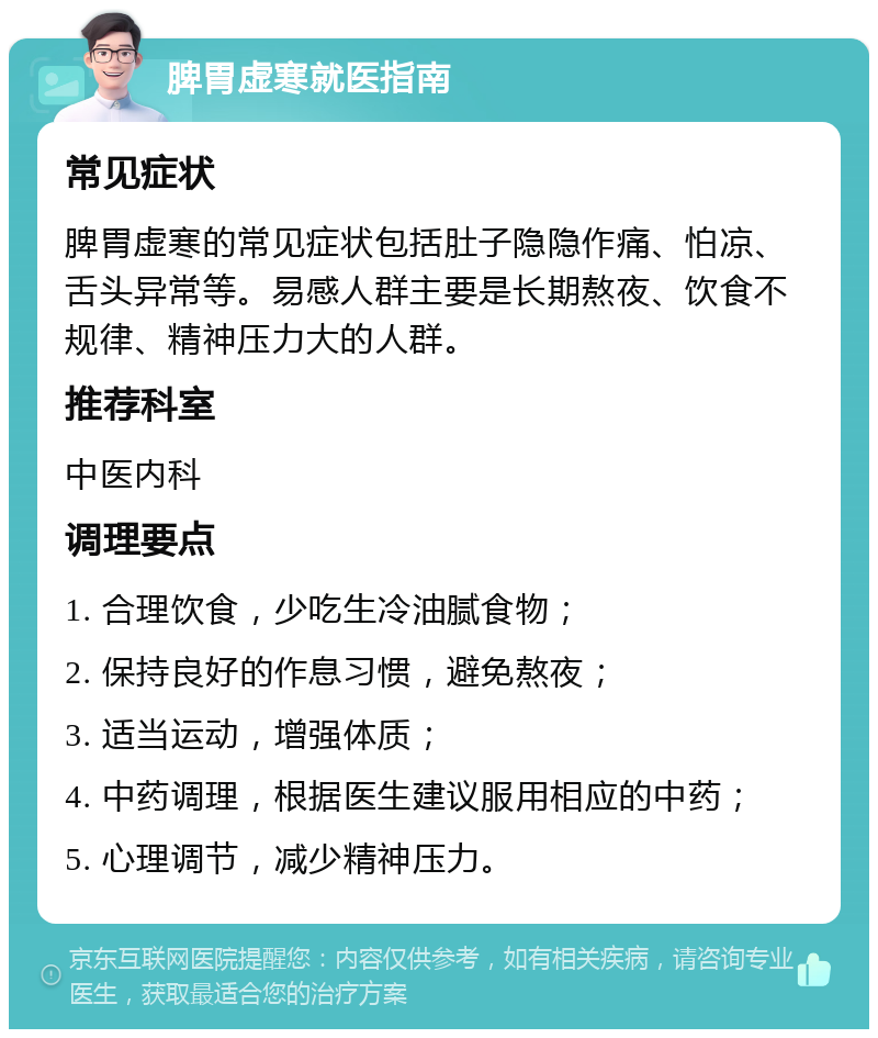 脾胃虚寒就医指南 常见症状 脾胃虚寒的常见症状包括肚子隐隐作痛、怕凉、舌头异常等。易感人群主要是长期熬夜、饮食不规律、精神压力大的人群。 推荐科室 中医内科 调理要点 1. 合理饮食，少吃生冷油腻食物； 2. 保持良好的作息习惯，避免熬夜； 3. 适当运动，增强体质； 4. 中药调理，根据医生建议服用相应的中药； 5. 心理调节，减少精神压力。