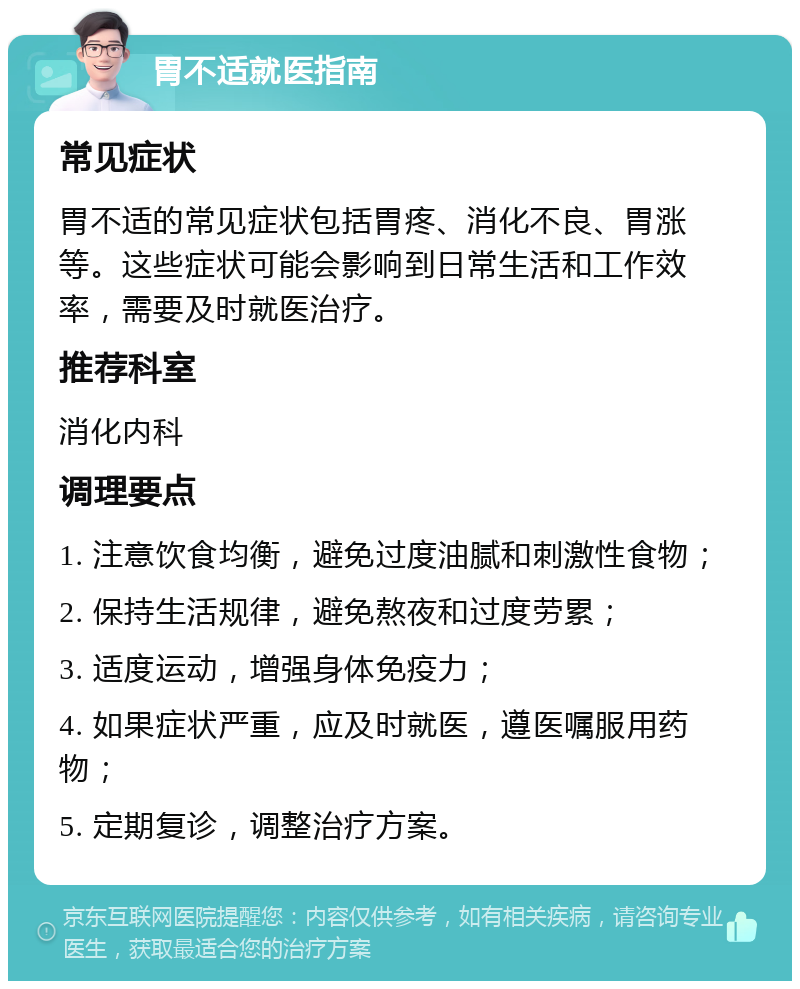 胃不适就医指南 常见症状 胃不适的常见症状包括胃疼、消化不良、胃涨等。这些症状可能会影响到日常生活和工作效率，需要及时就医治疗。 推荐科室 消化内科 调理要点 1. 注意饮食均衡，避免过度油腻和刺激性食物； 2. 保持生活规律，避免熬夜和过度劳累； 3. 适度运动，增强身体免疫力； 4. 如果症状严重，应及时就医，遵医嘱服用药物； 5. 定期复诊，调整治疗方案。