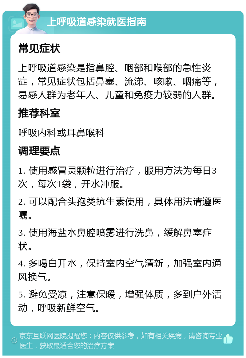 上呼吸道感染就医指南 常见症状 上呼吸道感染是指鼻腔、咽部和喉部的急性炎症，常见症状包括鼻塞、流涕、咳嗽、咽痛等，易感人群为老年人、儿童和免疫力较弱的人群。 推荐科室 呼吸内科或耳鼻喉科 调理要点 1. 使用感冒灵颗粒进行治疗，服用方法为每日3次，每次1袋，开水冲服。 2. 可以配合头孢类抗生素使用，具体用法请遵医嘱。 3. 使用海盐水鼻腔喷雾进行洗鼻，缓解鼻塞症状。 4. 多喝白开水，保持室内空气清新，加强室内通风换气。 5. 避免受凉，注意保暖，增强体质，多到户外活动，呼吸新鲜空气。