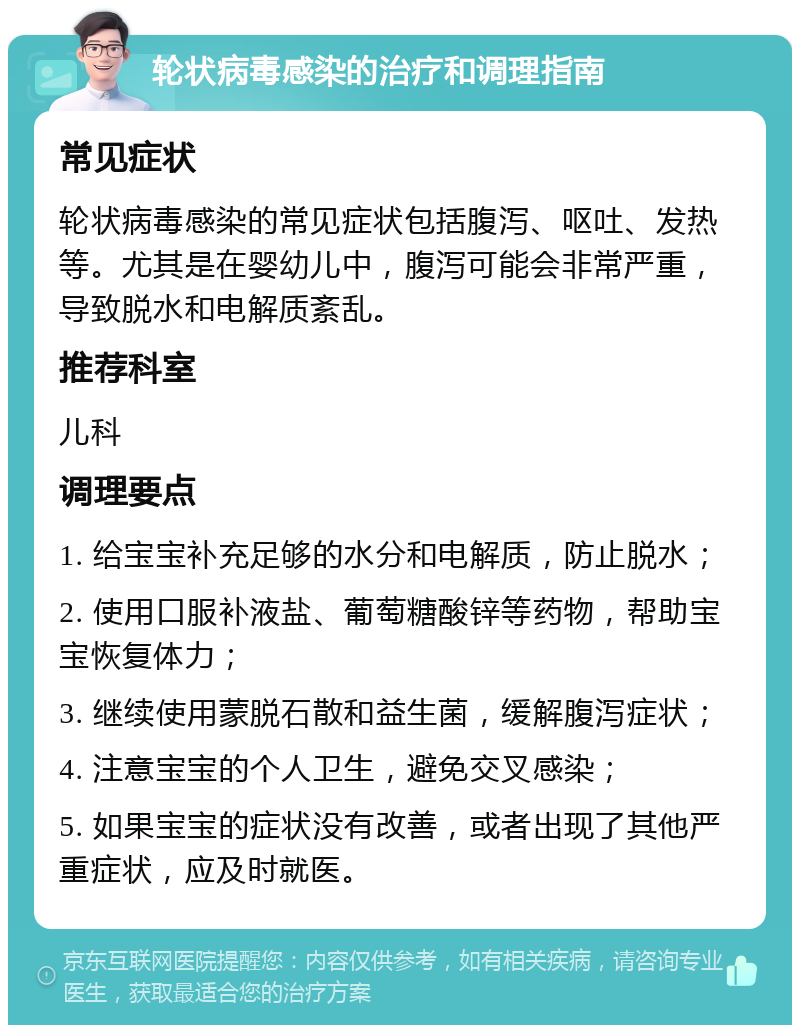 轮状病毒感染的治疗和调理指南 常见症状 轮状病毒感染的常见症状包括腹泻、呕吐、发热等。尤其是在婴幼儿中，腹泻可能会非常严重，导致脱水和电解质紊乱。 推荐科室 儿科 调理要点 1. 给宝宝补充足够的水分和电解质，防止脱水； 2. 使用口服补液盐、葡萄糖酸锌等药物，帮助宝宝恢复体力； 3. 继续使用蒙脱石散和益生菌，缓解腹泻症状； 4. 注意宝宝的个人卫生，避免交叉感染； 5. 如果宝宝的症状没有改善，或者出现了其他严重症状，应及时就医。