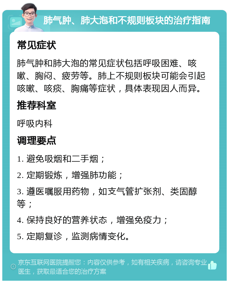 肺气肿、肺大泡和不规则板块的治疗指南 常见症状 肺气肿和肺大泡的常见症状包括呼吸困难、咳嗽、胸闷、疲劳等。肺上不规则板块可能会引起咳嗽、咳痰、胸痛等症状，具体表现因人而异。 推荐科室 呼吸内科 调理要点 1. 避免吸烟和二手烟； 2. 定期锻炼，增强肺功能； 3. 遵医嘱服用药物，如支气管扩张剂、类固醇等； 4. 保持良好的营养状态，增强免疫力； 5. 定期复诊，监测病情变化。