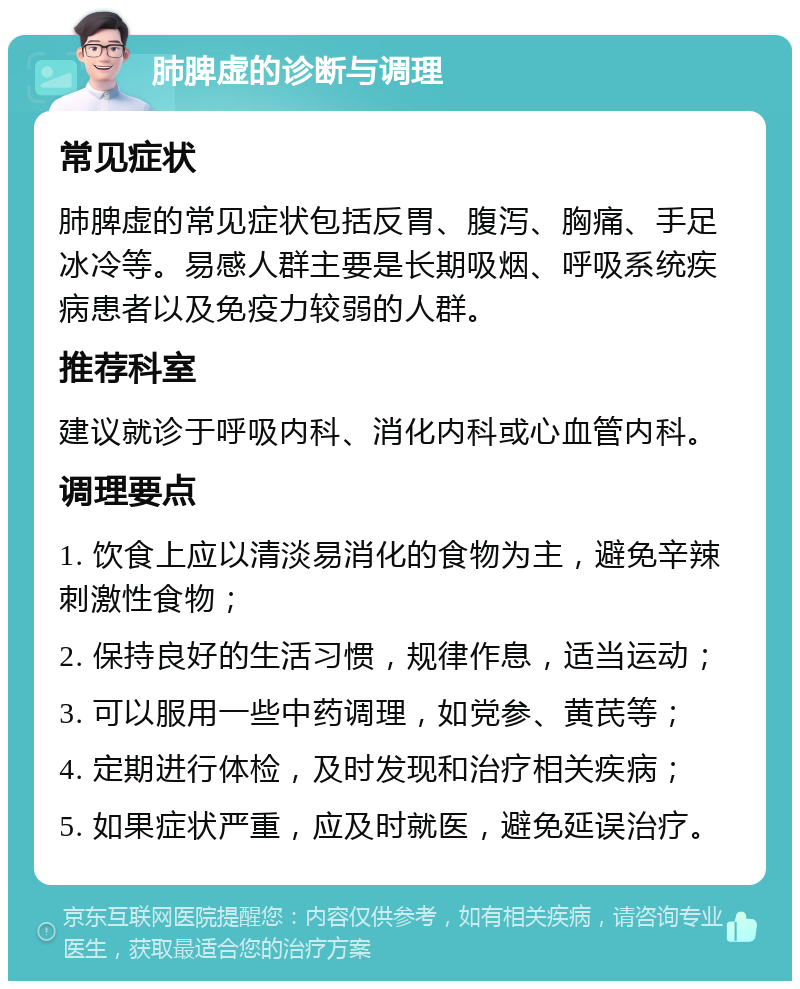 肺脾虚的诊断与调理 常见症状 肺脾虚的常见症状包括反胃、腹泻、胸痛、手足冰冷等。易感人群主要是长期吸烟、呼吸系统疾病患者以及免疫力较弱的人群。 推荐科室 建议就诊于呼吸内科、消化内科或心血管内科。 调理要点 1. 饮食上应以清淡易消化的食物为主，避免辛辣刺激性食物； 2. 保持良好的生活习惯，规律作息，适当运动； 3. 可以服用一些中药调理，如党参、黄芪等； 4. 定期进行体检，及时发现和治疗相关疾病； 5. 如果症状严重，应及时就医，避免延误治疗。