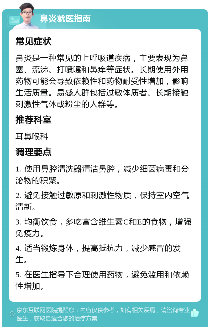 鼻炎就医指南 常见症状 鼻炎是一种常见的上呼吸道疾病，主要表现为鼻塞、流涕、打喷嚏和鼻痒等症状。长期使用外用药物可能会导致依赖性和药物耐受性增加，影响生活质量。易感人群包括过敏体质者、长期接触刺激性气体或粉尘的人群等。 推荐科室 耳鼻喉科 调理要点 1. 使用鼻腔清洗器清洁鼻腔，减少细菌病毒和分泌物的积聚。 2. 避免接触过敏原和刺激性物质，保持室内空气清新。 3. 均衡饮食，多吃富含维生素C和E的食物，增强免疫力。 4. 适当锻炼身体，提高抵抗力，减少感冒的发生。 5. 在医生指导下合理使用药物，避免滥用和依赖性增加。