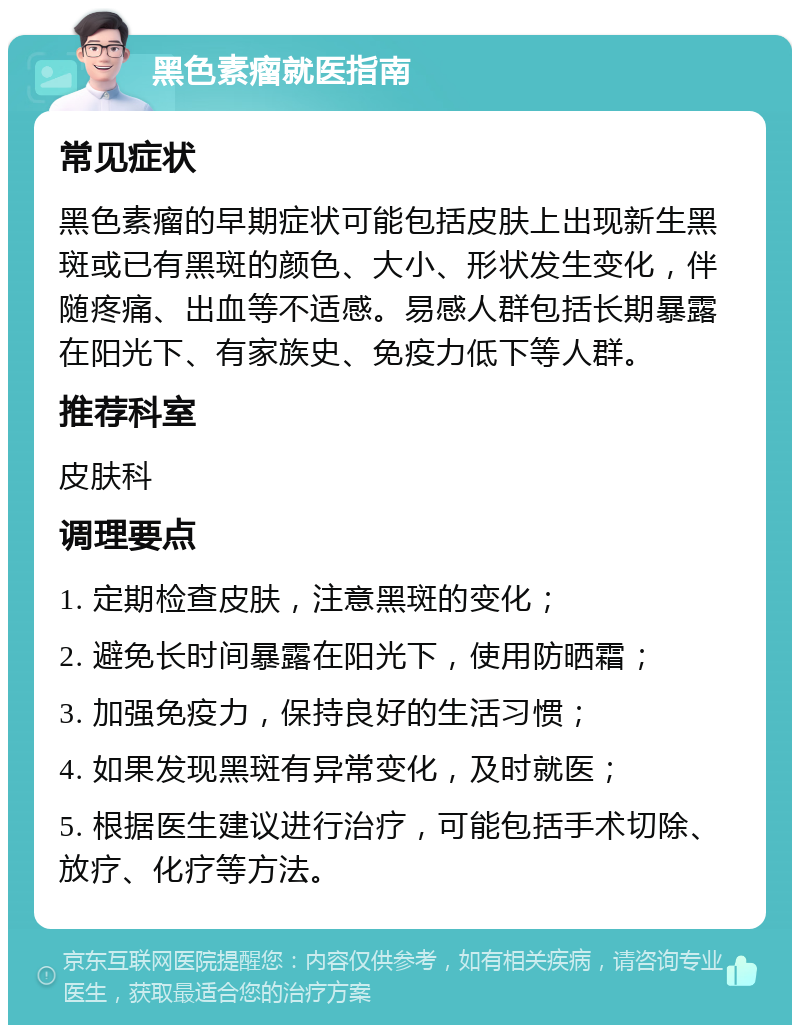 黑色素瘤就医指南 常见症状 黑色素瘤的早期症状可能包括皮肤上出现新生黑斑或已有黑斑的颜色、大小、形状发生变化，伴随疼痛、出血等不适感。易感人群包括长期暴露在阳光下、有家族史、免疫力低下等人群。 推荐科室 皮肤科 调理要点 1. 定期检查皮肤，注意黑斑的变化； 2. 避免长时间暴露在阳光下，使用防晒霜； 3. 加强免疫力，保持良好的生活习惯； 4. 如果发现黑斑有异常变化，及时就医； 5. 根据医生建议进行治疗，可能包括手术切除、放疗、化疗等方法。