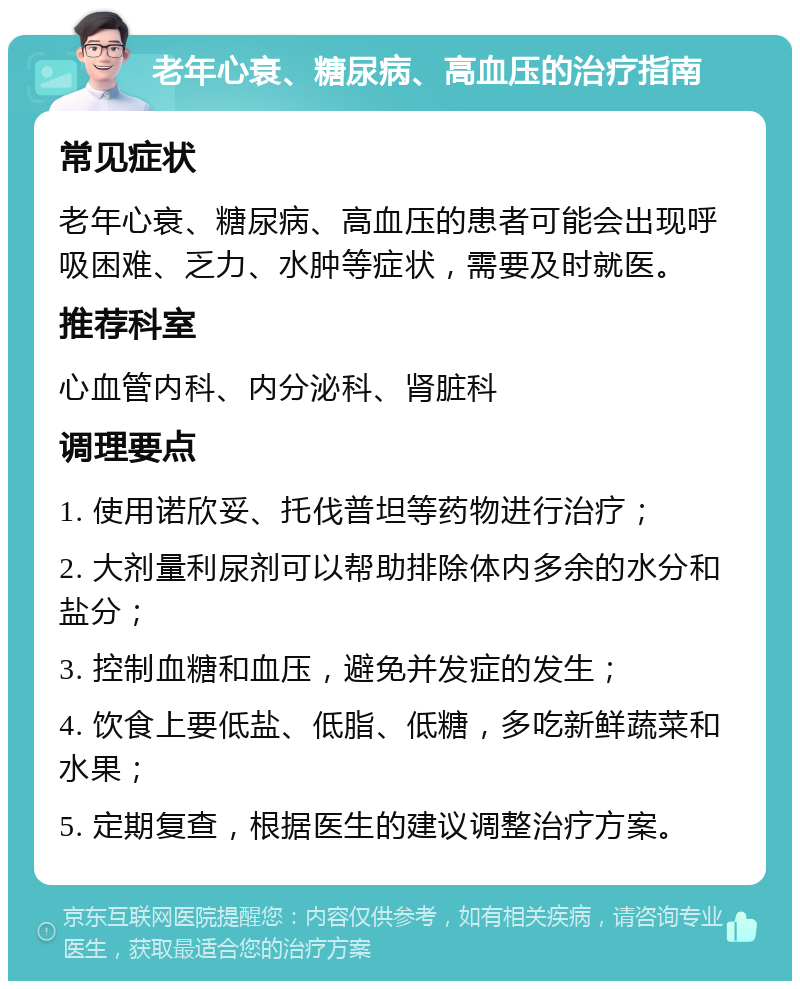 老年心衰、糖尿病、高血压的治疗指南 常见症状 老年心衰、糖尿病、高血压的患者可能会出现呼吸困难、乏力、水肿等症状，需要及时就医。 推荐科室 心血管内科、内分泌科、肾脏科 调理要点 1. 使用诺欣妥、托伐普坦等药物进行治疗； 2. 大剂量利尿剂可以帮助排除体内多余的水分和盐分； 3. 控制血糖和血压，避免并发症的发生； 4. 饮食上要低盐、低脂、低糖，多吃新鲜蔬菜和水果； 5. 定期复查，根据医生的建议调整治疗方案。