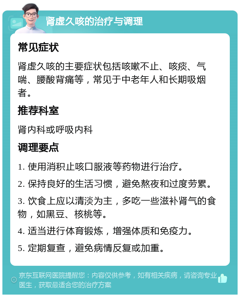 肾虚久咳的治疗与调理 常见症状 肾虚久咳的主要症状包括咳嗽不止、咳痰、气喘、腰酸背痛等，常见于中老年人和长期吸烟者。 推荐科室 肾内科或呼吸内科 调理要点 1. 使用消积止咳口服液等药物进行治疗。 2. 保持良好的生活习惯，避免熬夜和过度劳累。 3. 饮食上应以清淡为主，多吃一些滋补肾气的食物，如黑豆、核桃等。 4. 适当进行体育锻炼，增强体质和免疫力。 5. 定期复查，避免病情反复或加重。