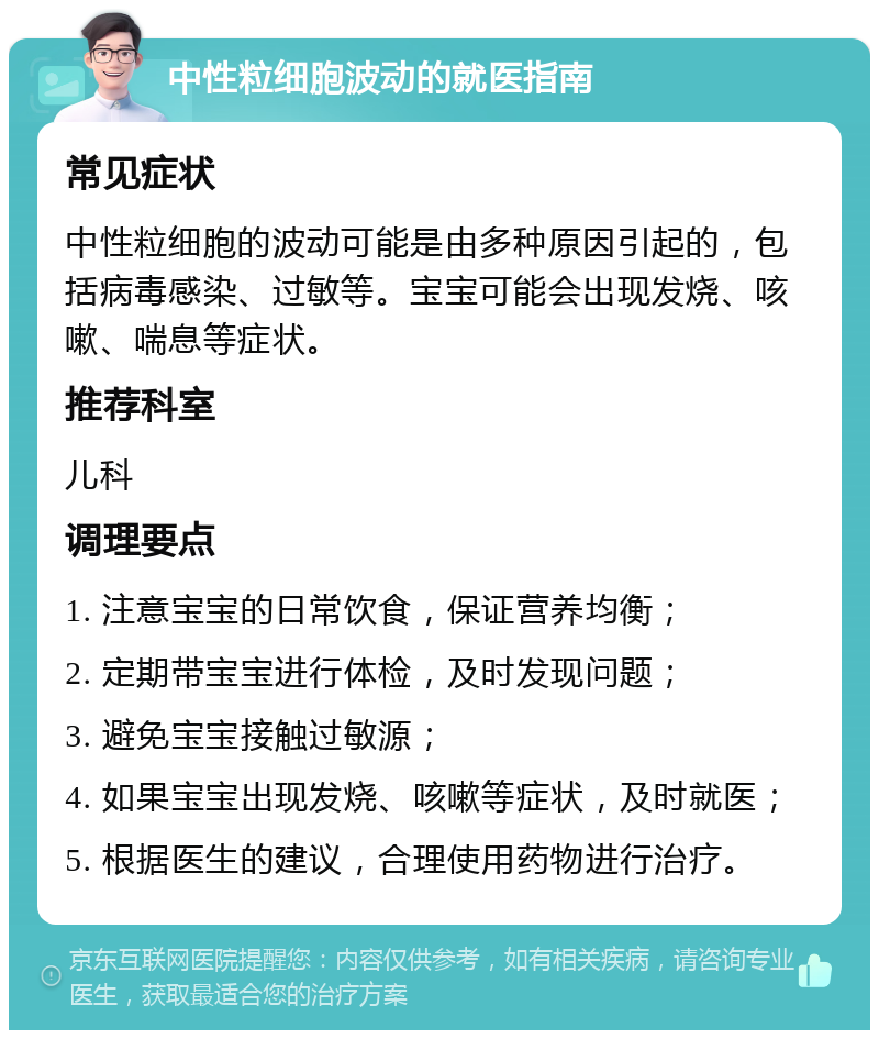 中性粒细胞波动的就医指南 常见症状 中性粒细胞的波动可能是由多种原因引起的，包括病毒感染、过敏等。宝宝可能会出现发烧、咳嗽、喘息等症状。 推荐科室 儿科 调理要点 1. 注意宝宝的日常饮食，保证营养均衡； 2. 定期带宝宝进行体检，及时发现问题； 3. 避免宝宝接触过敏源； 4. 如果宝宝出现发烧、咳嗽等症状，及时就医； 5. 根据医生的建议，合理使用药物进行治疗。