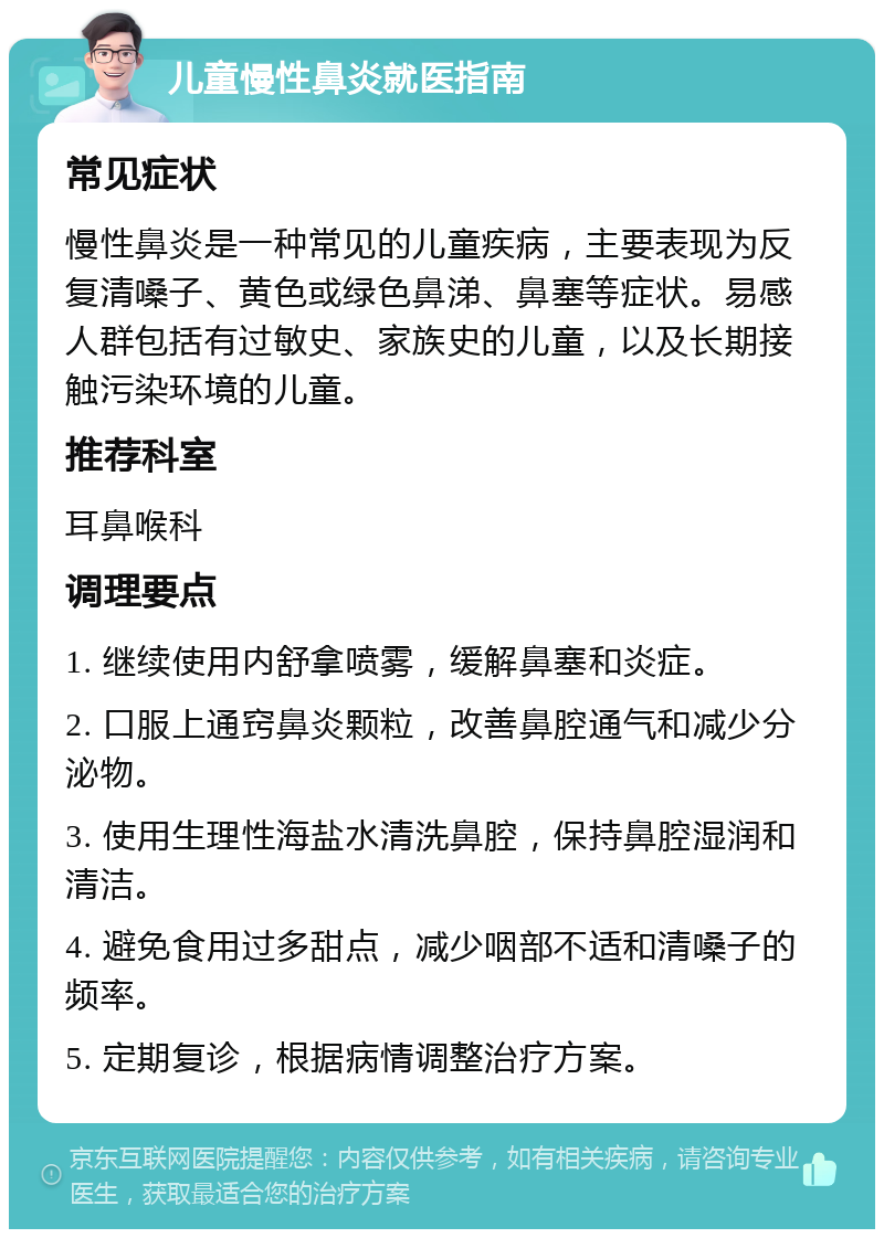 儿童慢性鼻炎就医指南 常见症状 慢性鼻炎是一种常见的儿童疾病，主要表现为反复清嗓子、黄色或绿色鼻涕、鼻塞等症状。易感人群包括有过敏史、家族史的儿童，以及长期接触污染环境的儿童。 推荐科室 耳鼻喉科 调理要点 1. 继续使用内舒拿喷雾，缓解鼻塞和炎症。 2. 口服上通窍鼻炎颗粒，改善鼻腔通气和减少分泌物。 3. 使用生理性海盐水清洗鼻腔，保持鼻腔湿润和清洁。 4. 避免食用过多甜点，减少咽部不适和清嗓子的频率。 5. 定期复诊，根据病情调整治疗方案。