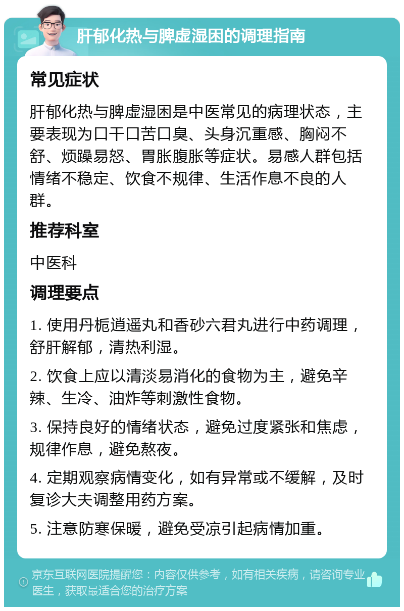 肝郁化热与脾虚湿困的调理指南 常见症状 肝郁化热与脾虚湿困是中医常见的病理状态，主要表现为口干口苦口臭、头身沉重感、胸闷不舒、烦躁易怒、胃胀腹胀等症状。易感人群包括情绪不稳定、饮食不规律、生活作息不良的人群。 推荐科室 中医科 调理要点 1. 使用丹栀逍遥丸和香砂六君丸进行中药调理，舒肝解郁，清热利湿。 2. 饮食上应以清淡易消化的食物为主，避免辛辣、生冷、油炸等刺激性食物。 3. 保持良好的情绪状态，避免过度紧张和焦虑，规律作息，避免熬夜。 4. 定期观察病情变化，如有异常或不缓解，及时复诊大夫调整用药方案。 5. 注意防寒保暖，避免受凉引起病情加重。