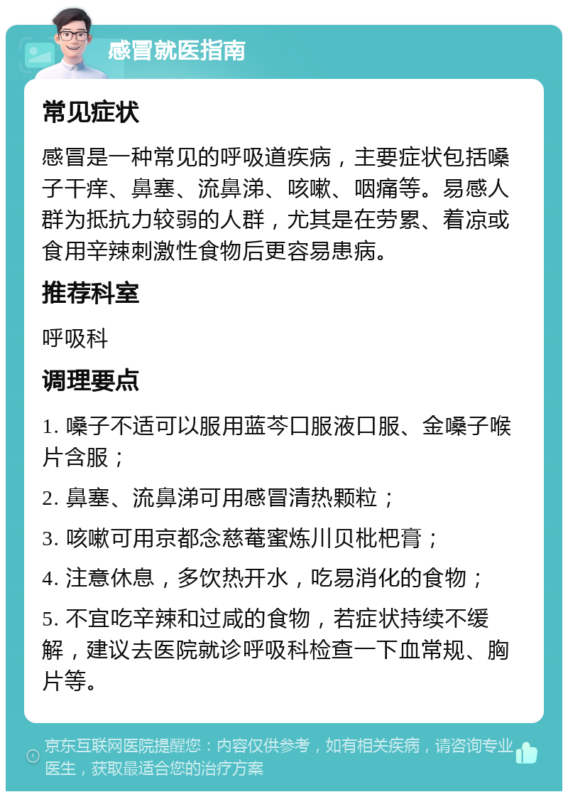 感冒就医指南 常见症状 感冒是一种常见的呼吸道疾病，主要症状包括嗓子干痒、鼻塞、流鼻涕、咳嗽、咽痛等。易感人群为抵抗力较弱的人群，尤其是在劳累、着凉或食用辛辣刺激性食物后更容易患病。 推荐科室 呼吸科 调理要点 1. 嗓子不适可以服用蓝芩口服液口服、金嗓子喉片含服； 2. 鼻塞、流鼻涕可用感冒清热颗粒； 3. 咳嗽可用京都念慈菴蜜炼川贝枇杷膏； 4. 注意休息，多饮热开水，吃易消化的食物； 5. 不宜吃辛辣和过咸的食物，若症状持续不缓解，建议去医院就诊呼吸科检查一下血常规、胸片等。