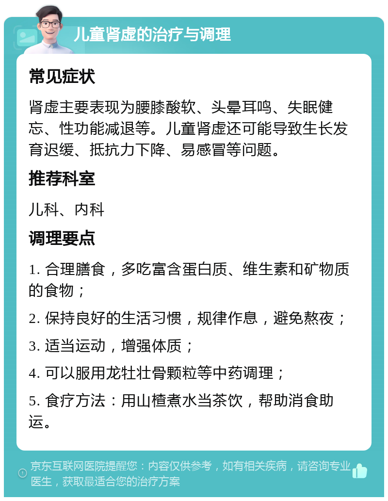 儿童肾虚的治疗与调理 常见症状 肾虚主要表现为腰膝酸软、头晕耳鸣、失眠健忘、性功能减退等。儿童肾虚还可能导致生长发育迟缓、抵抗力下降、易感冒等问题。 推荐科室 儿科、内科 调理要点 1. 合理膳食，多吃富含蛋白质、维生素和矿物质的食物； 2. 保持良好的生活习惯，规律作息，避免熬夜； 3. 适当运动，增强体质； 4. 可以服用龙牡壮骨颗粒等中药调理； 5. 食疗方法：用山楂煮水当茶饮，帮助消食助运。