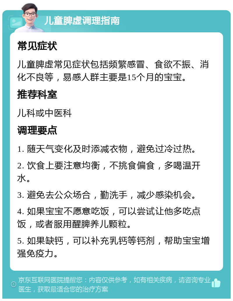 儿童脾虚调理指南 常见症状 儿童脾虚常见症状包括频繁感冒、食欲不振、消化不良等，易感人群主要是15个月的宝宝。 推荐科室 儿科或中医科 调理要点 1. 随天气变化及时添减衣物，避免过冷过热。 2. 饮食上要注意均衡，不挑食偏食，多喝温开水。 3. 避免去公众场合，勤洗手，减少感染机会。 4. 如果宝宝不愿意吃饭，可以尝试让他多吃点饭，或者服用醒脾养儿颗粒。 5. 如果缺钙，可以补充乳钙等钙剂，帮助宝宝增强免疫力。