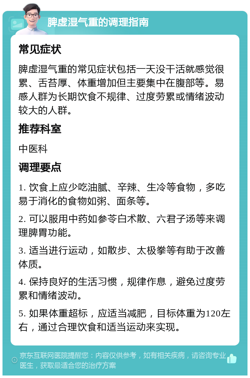 脾虚湿气重的调理指南 常见症状 脾虚湿气重的常见症状包括一天没干活就感觉很累、舌苔厚、体重增加但主要集中在腹部等。易感人群为长期饮食不规律、过度劳累或情绪波动较大的人群。 推荐科室 中医科 调理要点 1. 饮食上应少吃油腻、辛辣、生冷等食物，多吃易于消化的食物如粥、面条等。 2. 可以服用中药如参苓白术散、六君子汤等来调理脾胃功能。 3. 适当进行运动，如散步、太极拳等有助于改善体质。 4. 保持良好的生活习惯，规律作息，避免过度劳累和情绪波动。 5. 如果体重超标，应适当减肥，目标体重为120左右，通过合理饮食和适当运动来实现。