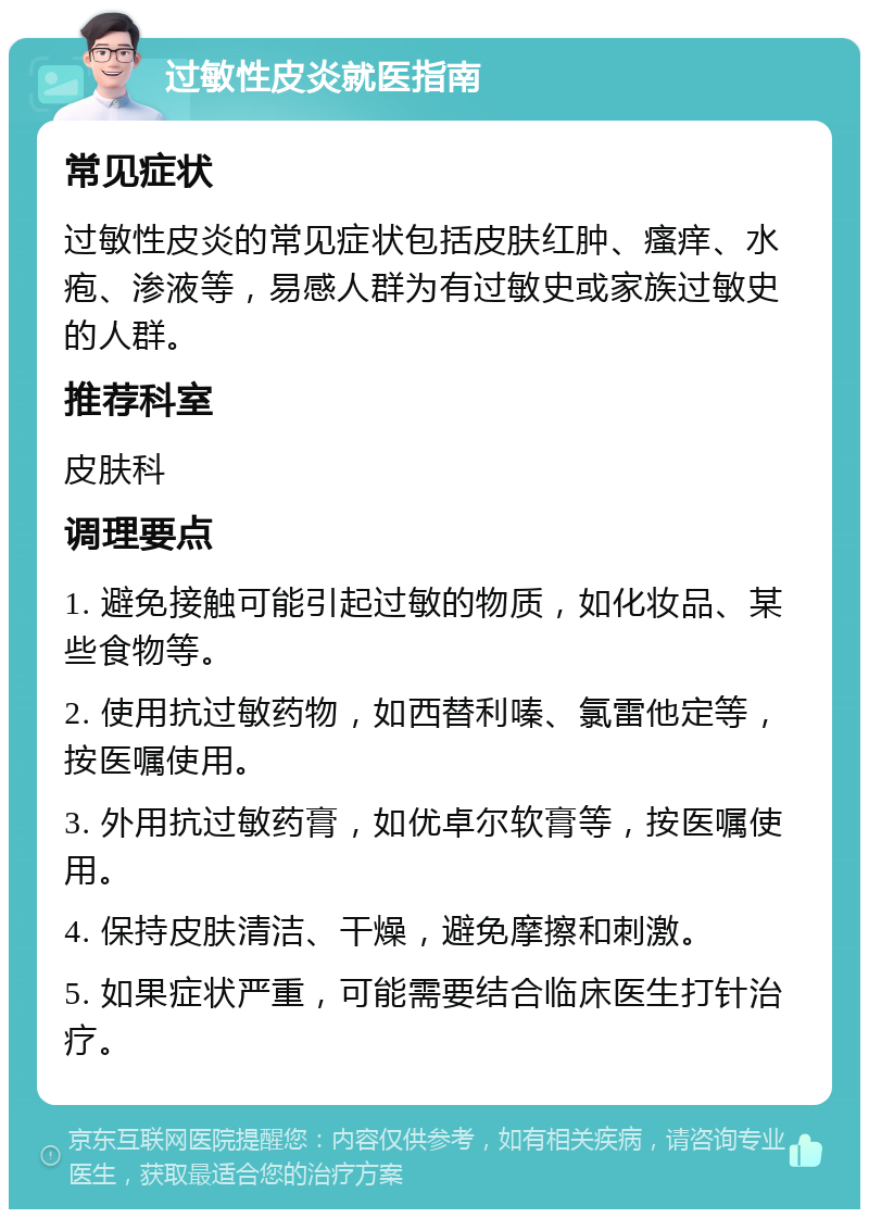 过敏性皮炎就医指南 常见症状 过敏性皮炎的常见症状包括皮肤红肿、瘙痒、水疱、渗液等，易感人群为有过敏史或家族过敏史的人群。 推荐科室 皮肤科 调理要点 1. 避免接触可能引起过敏的物质，如化妆品、某些食物等。 2. 使用抗过敏药物，如西替利嗪、氯雷他定等，按医嘱使用。 3. 外用抗过敏药膏，如优卓尔软膏等，按医嘱使用。 4. 保持皮肤清洁、干燥，避免摩擦和刺激。 5. 如果症状严重，可能需要结合临床医生打针治疗。