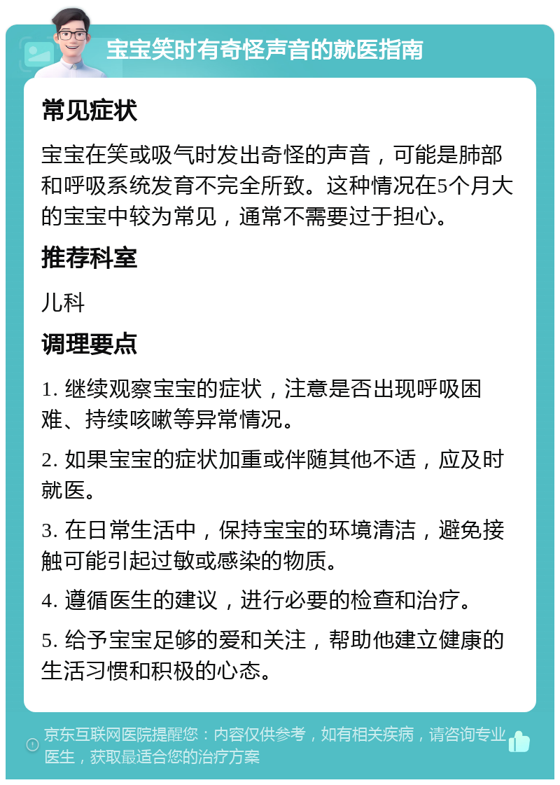 宝宝笑时有奇怪声音的就医指南 常见症状 宝宝在笑或吸气时发出奇怪的声音，可能是肺部和呼吸系统发育不完全所致。这种情况在5个月大的宝宝中较为常见，通常不需要过于担心。 推荐科室 儿科 调理要点 1. 继续观察宝宝的症状，注意是否出现呼吸困难、持续咳嗽等异常情况。 2. 如果宝宝的症状加重或伴随其他不适，应及时就医。 3. 在日常生活中，保持宝宝的环境清洁，避免接触可能引起过敏或感染的物质。 4. 遵循医生的建议，进行必要的检查和治疗。 5. 给予宝宝足够的爱和关注，帮助他建立健康的生活习惯和积极的心态。