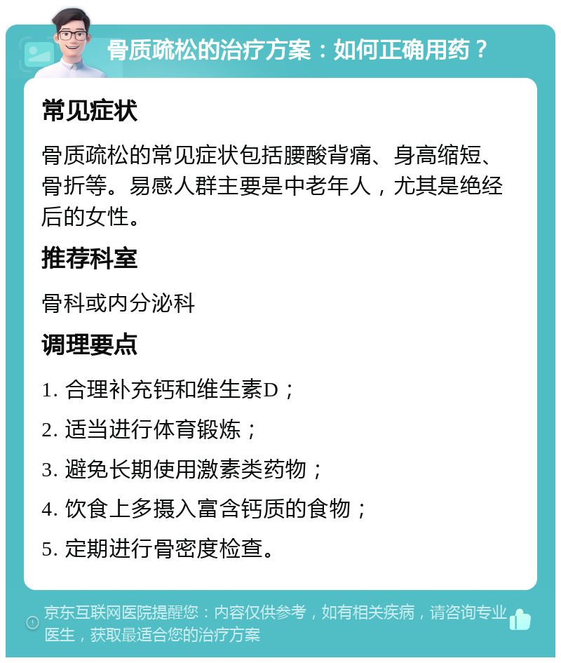 骨质疏松的治疗方案：如何正确用药？ 常见症状 骨质疏松的常见症状包括腰酸背痛、身高缩短、骨折等。易感人群主要是中老年人，尤其是绝经后的女性。 推荐科室 骨科或内分泌科 调理要点 1. 合理补充钙和维生素D； 2. 适当进行体育锻炼； 3. 避免长期使用激素类药物； 4. 饮食上多摄入富含钙质的食物； 5. 定期进行骨密度检查。