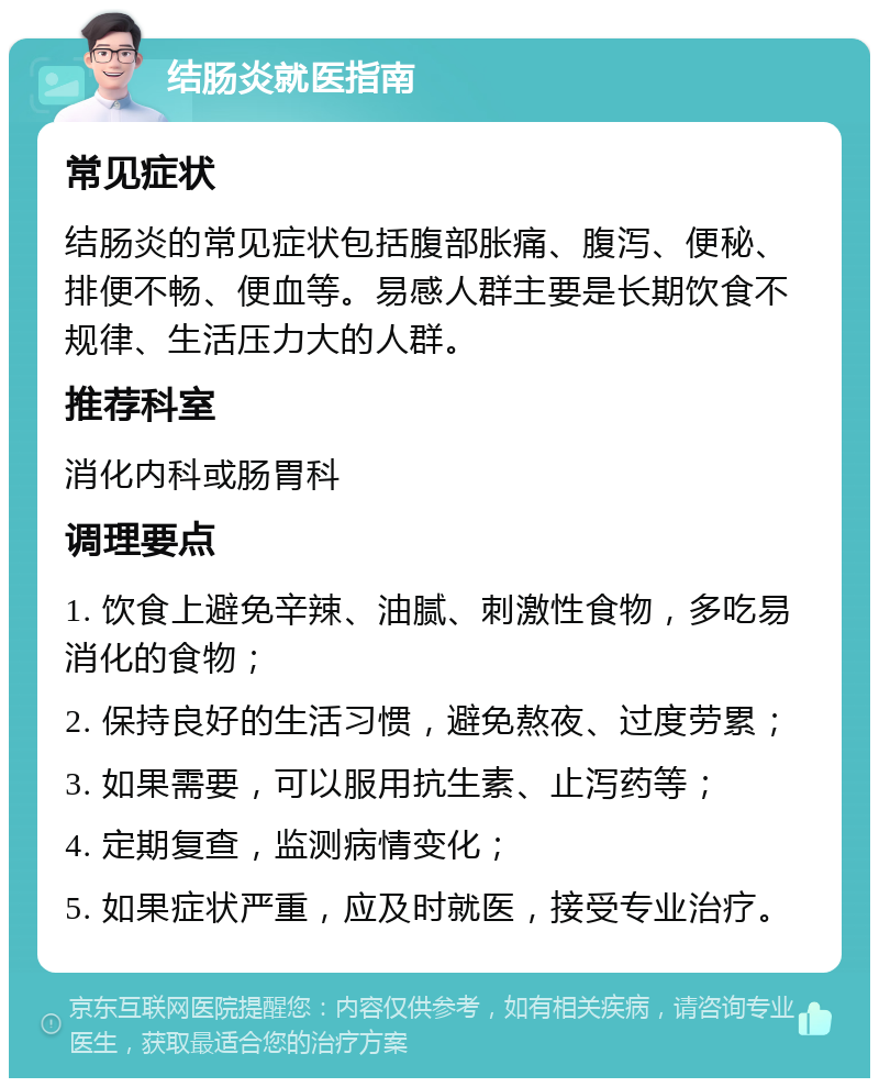 结肠炎就医指南 常见症状 结肠炎的常见症状包括腹部胀痛、腹泻、便秘、排便不畅、便血等。易感人群主要是长期饮食不规律、生活压力大的人群。 推荐科室 消化内科或肠胃科 调理要点 1. 饮食上避免辛辣、油腻、刺激性食物，多吃易消化的食物； 2. 保持良好的生活习惯，避免熬夜、过度劳累； 3. 如果需要，可以服用抗生素、止泻药等； 4. 定期复查，监测病情变化； 5. 如果症状严重，应及时就医，接受专业治疗。