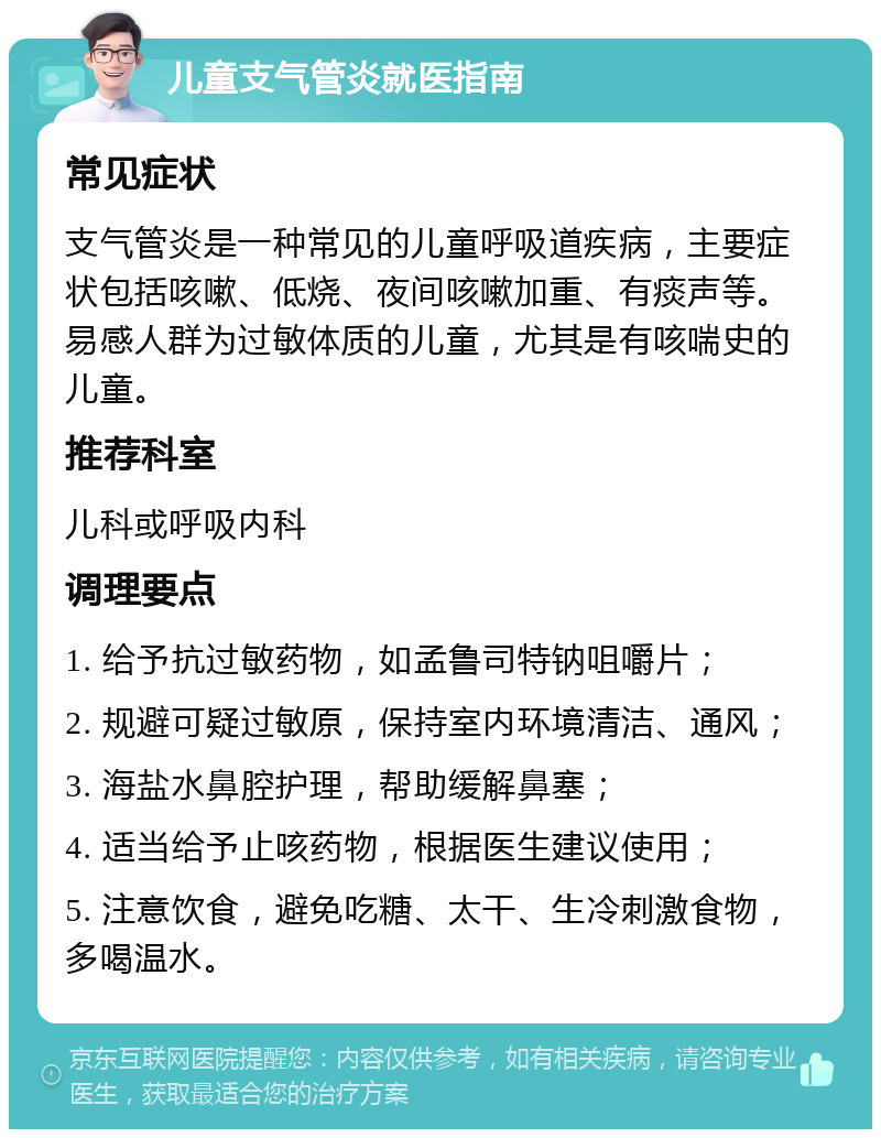 儿童支气管炎就医指南 常见症状 支气管炎是一种常见的儿童呼吸道疾病，主要症状包括咳嗽、低烧、夜间咳嗽加重、有痰声等。易感人群为过敏体质的儿童，尤其是有咳喘史的儿童。 推荐科室 儿科或呼吸内科 调理要点 1. 给予抗过敏药物，如孟鲁司特钠咀嚼片； 2. 规避可疑过敏原，保持室内环境清洁、通风； 3. 海盐水鼻腔护理，帮助缓解鼻塞； 4. 适当给予止咳药物，根据医生建议使用； 5. 注意饮食，避免吃糖、太干、生冷刺激食物，多喝温水。