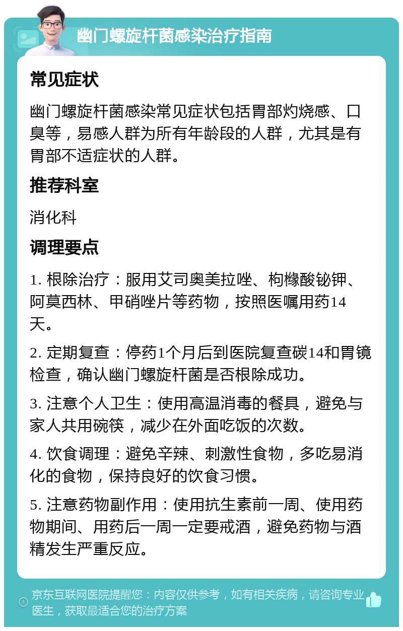 幽门螺旋杆菌感染治疗指南 常见症状 幽门螺旋杆菌感染常见症状包括胃部灼烧感、口臭等，易感人群为所有年龄段的人群，尤其是有胃部不适症状的人群。 推荐科室 消化科 调理要点 1. 根除治疗：服用艾司奥美拉唑、枸橼酸铋钾、阿莫西林、甲硝唑片等药物，按照医嘱用药14天。 2. 定期复查：停药1个月后到医院复查碳14和胃镜检查，确认幽门螺旋杆菌是否根除成功。 3. 注意个人卫生：使用高温消毒的餐具，避免与家人共用碗筷，减少在外面吃饭的次数。 4. 饮食调理：避免辛辣、刺激性食物，多吃易消化的食物，保持良好的饮食习惯。 5. 注意药物副作用：使用抗生素前一周、使用药物期间、用药后一周一定要戒酒，避免药物与酒精发生严重反应。