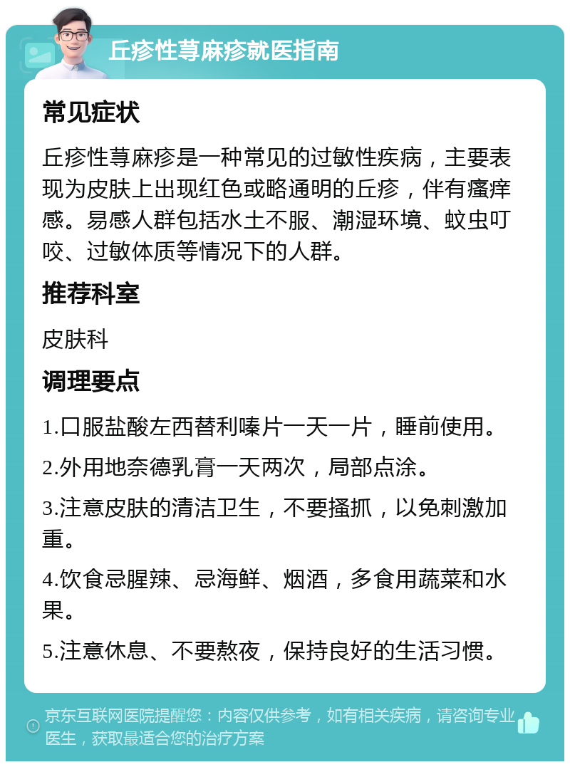 丘疹性荨麻疹就医指南 常见症状 丘疹性荨麻疹是一种常见的过敏性疾病，主要表现为皮肤上出现红色或略通明的丘疹，伴有瘙痒感。易感人群包括水土不服、潮湿环境、蚊虫叮咬、过敏体质等情况下的人群。 推荐科室 皮肤科 调理要点 1.口服盐酸左西替利嗪片一天一片，睡前使用。 2.外用地奈德乳膏一天两次，局部点涂。 3.注意皮肤的清洁卫生，不要搔抓，以免刺激加重。 4.饮食忌腥辣、忌海鲜、烟酒，多食用蔬菜和水果。 5.注意休息、不要熬夜，保持良好的生活习惯。